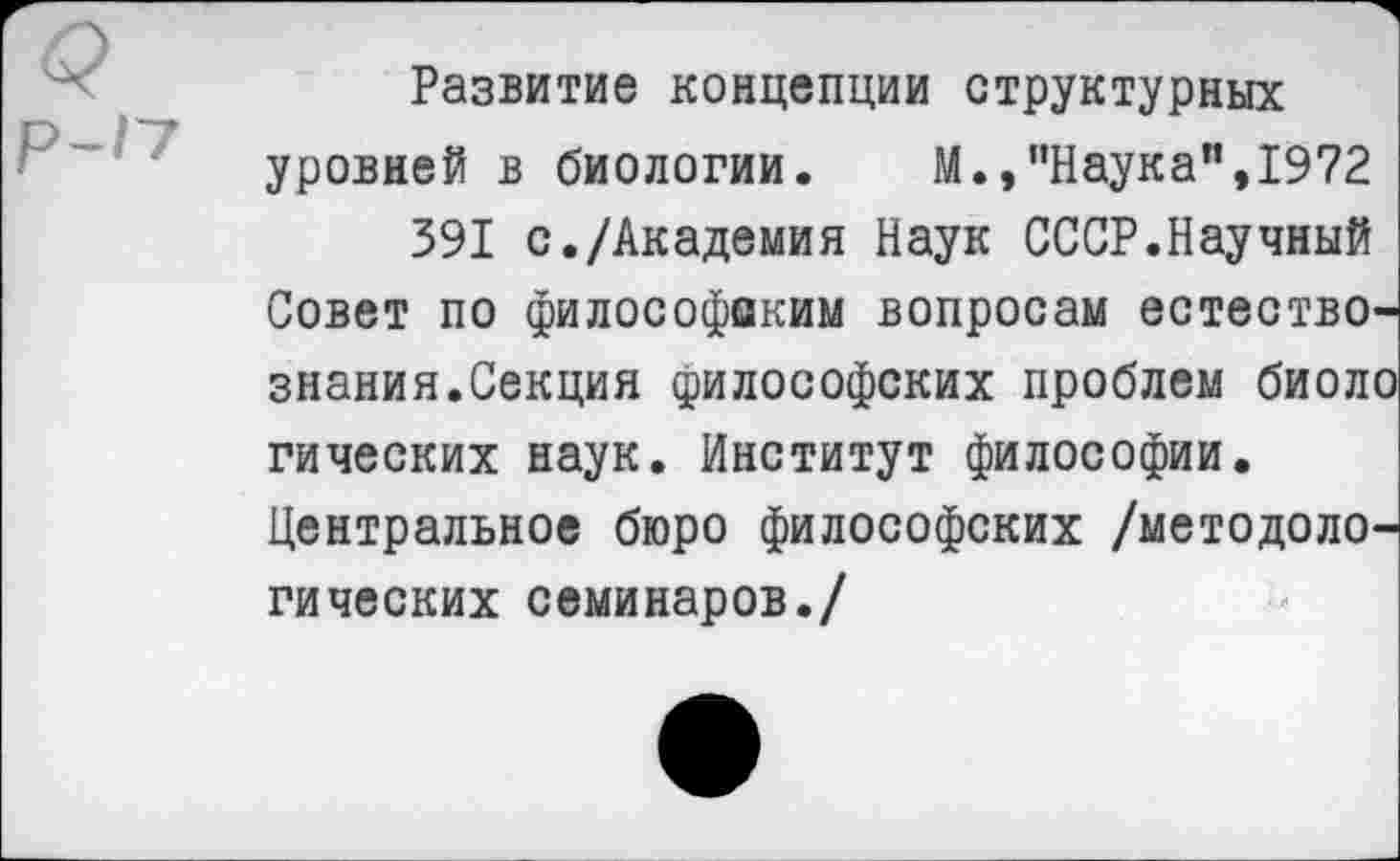 ﻿Развитие концепции структурных уровней в биологии. М.,пНаука",1972
391 с./Академия Наук СССР.Научный Совет по философаким вопросам естествознания.Секция философских проблем биоло гических наук. Институт философии. Центральное бюро философских /методологических семинаров./